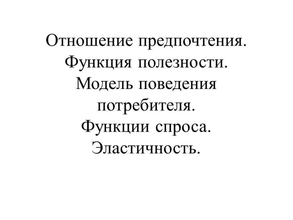 Отношение предпочтения. Функция полезности. Модель поведения потребителя. Функции спроса. Эластичность.